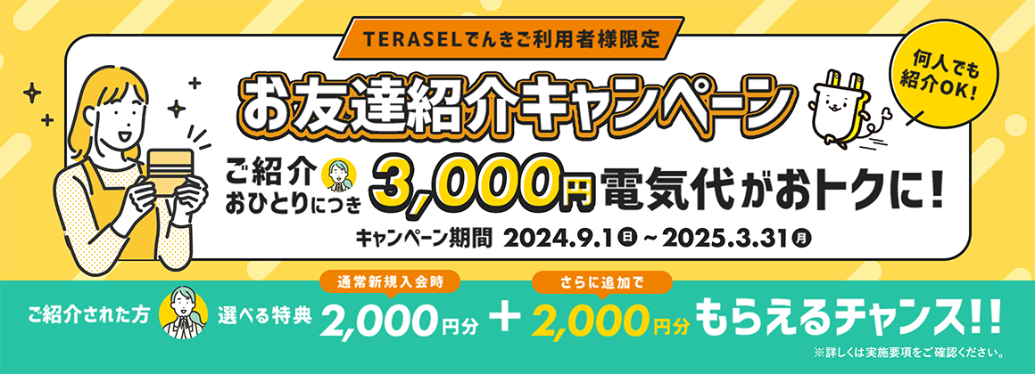 TERASELでんきご利用者様限定　お友達紹介キャンペーン　ご紹介おひとりにつき3,000円電気代がおトクに！キャンペーン期間　2024.9.1日~2025.3.31月　ご紹介された方　選べる特典　通常新規入会時2,000円分+さらに追加で2,000円分もらえるチャンス！！※詳しくは実施要項をご確認ください。